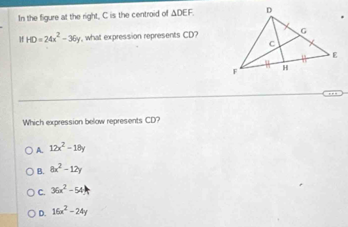 In the figure at the right, C is the centroid of △ DEF. 
Hf HD=24x^2-36y , what expression represents CD?
Which expression below represents CD?
A. 12x^2-18y
B. 8x^2-12y
C. 36x^2-54
D. 16x^2-24y