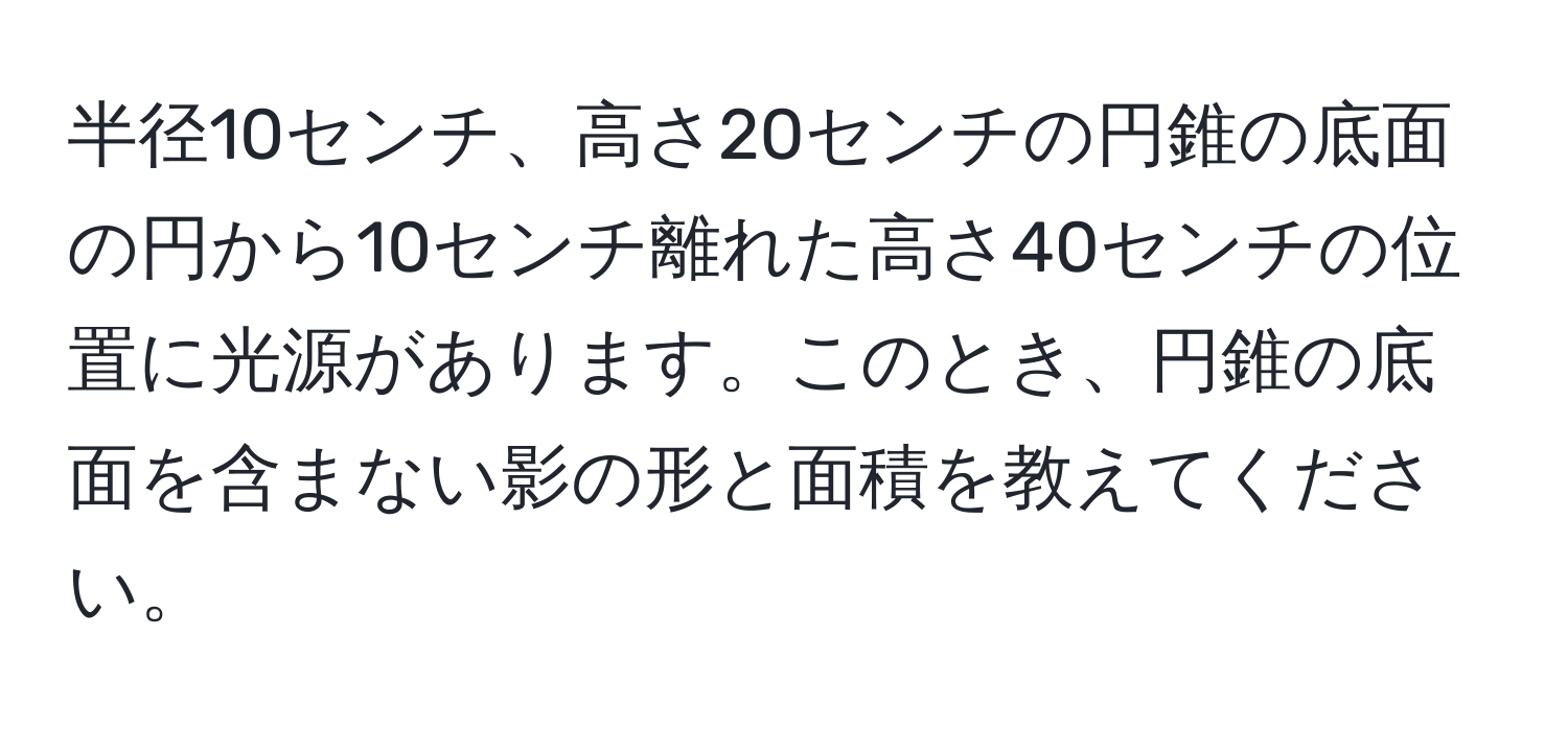 半径10センチ、高さ20センチの円錐の底面の円から10センチ離れた高さ40センチの位置に光源があります。このとき、円錐の底面を含まない影の形と面積を教えてください。