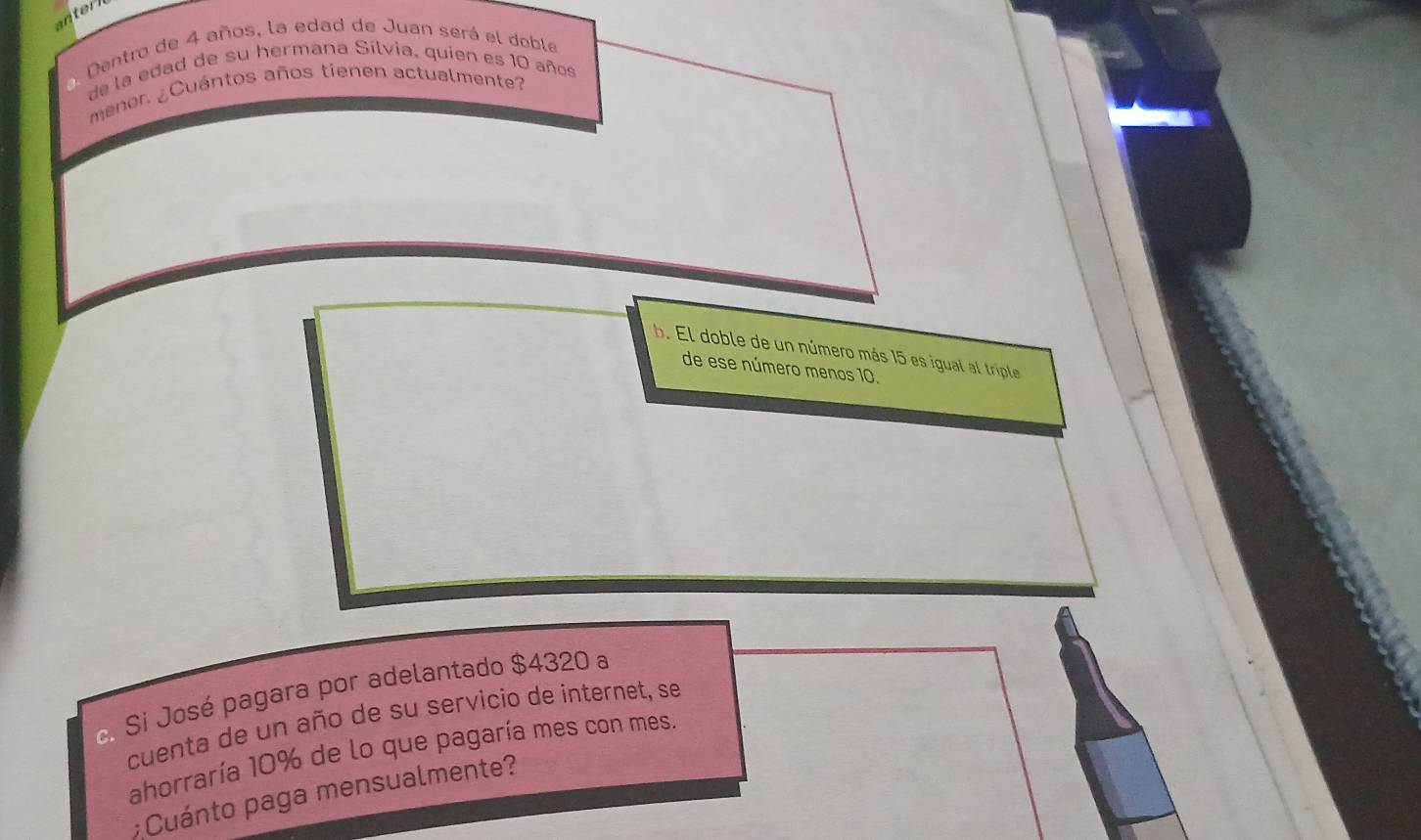 anterl
Dentro de 4 años, la edad de Juan será el doble
de la edad de su hermana Silvia, quien es 10 años
menor. ¿Cuántos años tienen actualmente?
b. El doble de un número más 15 es igual al triple
de ese número menos 10.
c. Si José pagara por adelantado $4320 a
cuenta de un año de su servicio de internet, se
ahorraría 10% de lo que pagaría mes con mes.
;Cuánto paga mensualmente?