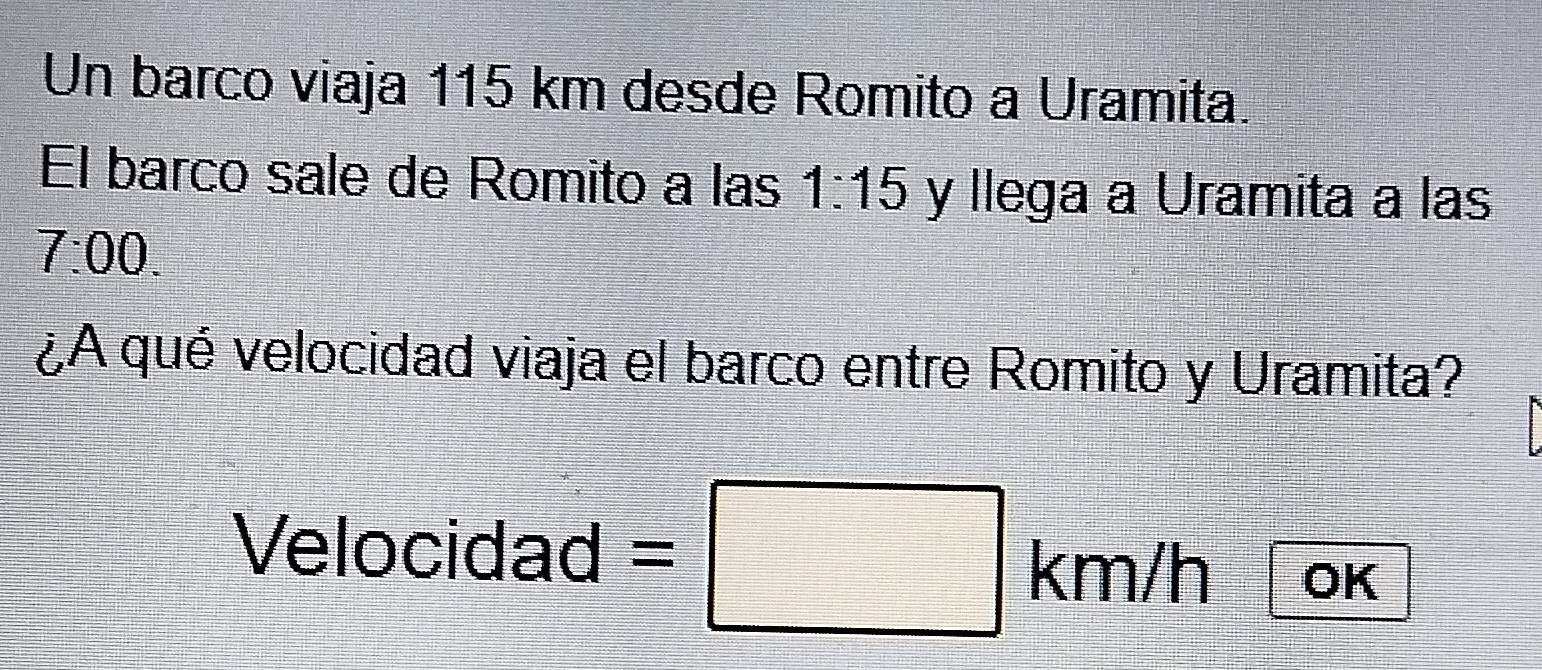 Un barco viaja 115 km desde Romito a Uramita. 
El barco sale de Romito a las 1:15 y llega a Uramita a las 
7:00. 
¿A qué velocidad viaja el barco entre Romito y Uramita? 
Velocidad = □ k m/h OK