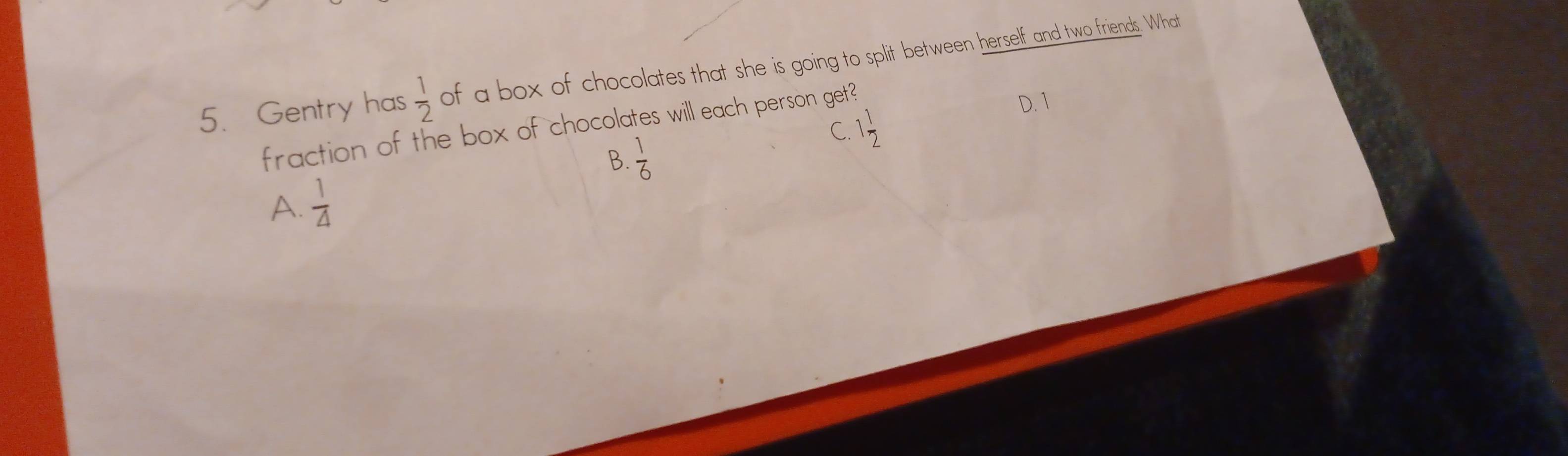 Gentry has  1/2  of a box of chocolates that she is going to split between herself and two friends. What
C.
fraction of the box of chocolates will each person get? 1 1/2 
D. 1
B.  1/6 
A.  1/4 