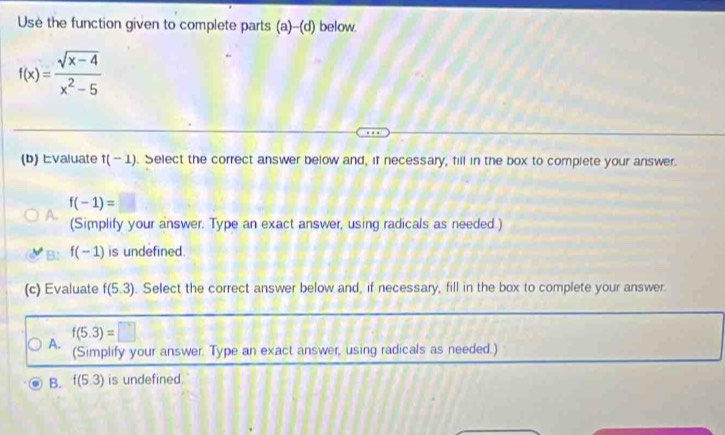 Use the function given to complete parts (a)-(d) below.
f(x)= (sqrt(x-4))/x^2-5 
(b) Evaluate f(-1). Select the correct answer below and, if necessary, fill in the box to complete your answer.
f(-1)=
A. (Simplify your answer. Type an exact answer, using radicals as needed.)
B: f(-1) is undefined.
(c) Evaluate f(5.3). Select the correct answer below and, if necessary, fill in the box to complete your answer.
A. f(5.3)=□
(Simplify your answer. Type an exact answer, using radicals as needed.)
B. f(5.3) is undefined.