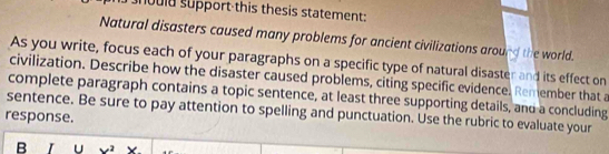 hould support this thesis statement: 
Natural disasters caused many problems for ancient civilizations around the world. 
As you write, focus each of your paragraphs on a specific type of natural disaster and its effect on 
civilization. Describe how the disaster caused problems, citing specific evidence. Remember that a 
complete paragraph contains a topic sentence, at least three supporting details, and a concluding 
sentence. Be sure to pay attention to spelling and punctuation. Use the rubric to evaluate your 
response. 
B U