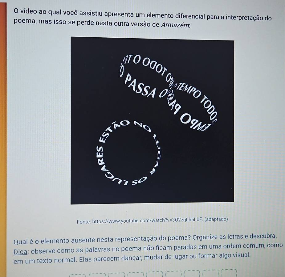 vídeo ao qual você assistiu apresenta um elemento diferencial para a interpretação do 
poema, mas isso se perde nesta outra versão de Armazém. 
Fonte: https://www.youtube.com/watch ?v=302zq Lh6LbE. (adaptado) 
Qual é o elemento ausente nesta representação do poema? Organize as letras e descubra. 
Dica: observe como as palavras no poema não ficam paradas em uma ordem comum, como 
em um texto normal. Elas parecem dançar, mudar de lugar ou formar algo visual.