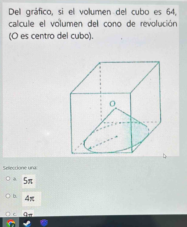 Del gráfico, si el volumen del cubo es 64,
calcule el volumen del cono de revolución
(O es centro del cubo).
Seleccione una:
a. 5π
b. 4π
C. qπ