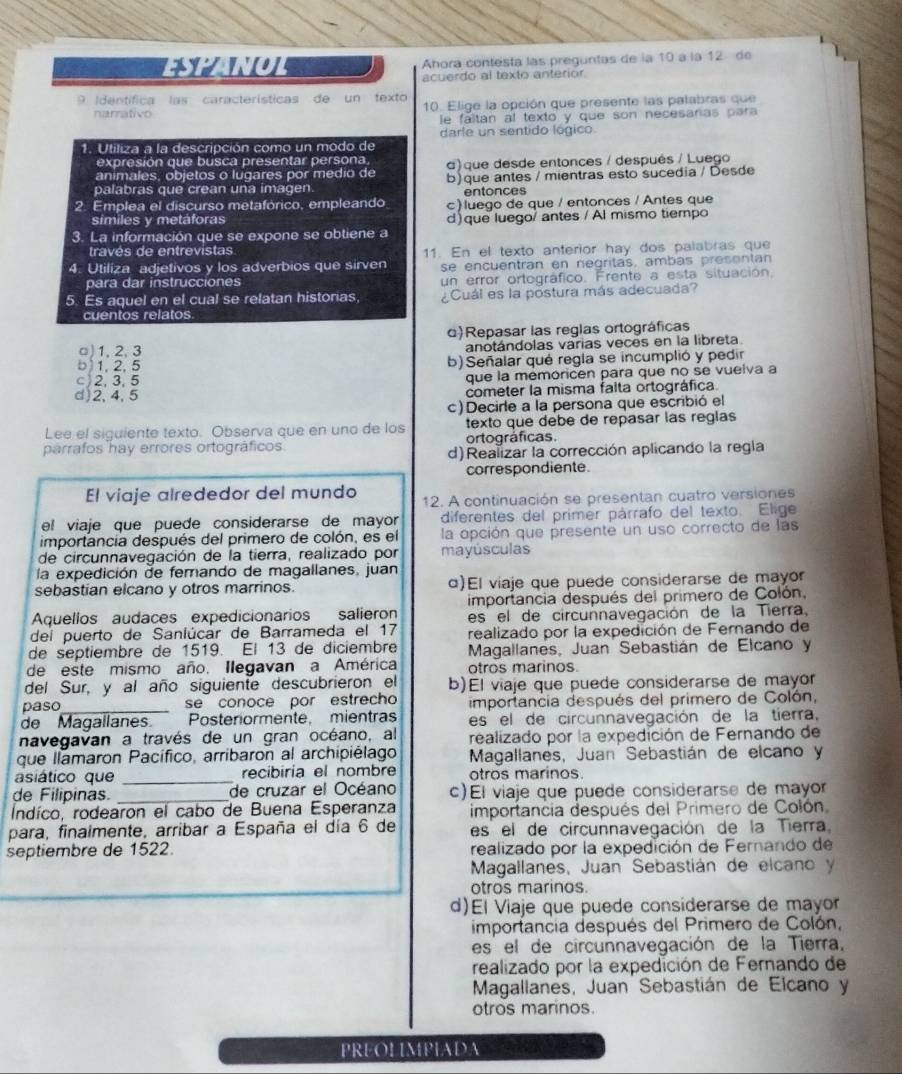 ESHANUL Ahora contesta las preguntas de la 10 à la 12 de
acuerdo al texto anterior.
9 Identífica las características de un texto
narrativo 10. Elige la opción que presente las palabras que
le faltan al texto y que son necesaras para
darle un sentido lógico
1. Utiliza a la descripción como un modo de
expresión que busca presentar persona.
animales, objetos o lugares por medio de a) que desde entonces / después / Luego
palabras que crean una imagen b) que antes / mientras esto sucedia / Desde
entonces
2. Emplea el discurso metafórico, empleando c) luego de que / entonces / Antes que
similes y metáforas d) que luego/ antes / Al mismo tiempo
3. La información que se expone se obtiene a
través de entrevistas
4. Utiliza adjetivos y los adverbios que sirven 11. En el texto anterior hay dos palabras que
se encuentran en negritas, ambas presentan
para dar instrucciones un error ortográfico. Frente a esta situación,
5. Es aquel en el cual se relatan historias. ¿Cuál es la postura más adecuada?
cuentos relatos
d)Repasar las reglas ortográficas
□) 1, 2, 3 anotándolas varias veces en la libreta
b 1, 2, 5 b) Señalar qué regla se incumplió y pedir
c) 2,3,5 que la memoricen para que no se vuelva a
d)2,4,5 cometer la misma falta ortográfica.
c)Decirle a la persona que escribió el
Lee el siguiente texto. Observa que en uno de los texto que debe de repasar las reglas
parrafos hay errores ortográficos. ortográficas.
d)Realizar la corrección aplicando la regla
correspondiente
El viaje alrededor del mundo 12. A continuación se presentan cuatro versiones
el viaje que puede considerarse de mayor diferentes del primer párrafo del texto. Elige
importancia después del primero de colón, es el la opción que presente un uso correcto de las
de circunnavegación de la tierra, realizado por mayúsculas
la expedición de femando de magallanes, juan
sebastian elcano y otros marrinos α)El viaje que puede considerarse de mayor
Aquellos audaces expedicionarios salieron importancia después del primero de Colón,
dei puerto de Sanlúcar de Barrameda el 17 es el de circunnavegación de la Tierra.
realizado por la expedición de Ferando de
de septiembre de 1519. El 13 de diciembre  Magallanes, Juan Sebastián de Elcano y
de este mismo año. Ilegavan a América otros marinos.
del Sur, y al año siguiente descubrieron el b)El viaje que puede considerarse de mayor
paso_ se conoce por estrecho importancia después del primero de Colón,
de Magallanes Posteriormente, mientras es el de circunnavegación de la tierra,
navegavan a través de un gran océano, al realizado por la expedición de Fernando de
que llamaron Pacífico, arribaron al archipiélago Magallanes, Juan  Sebastián de elcano y
asiático que _recibiría el nombre otros marinos.
de Filipinas. _de cruzar el Océano c)El viaje que puede considerarse de mayor
Indíco, rodearon el cabo de Buena Esperanza importancia después del Primero de Colón,
para, finalmente, arribar a España el día 6 de es el de circunnavegación de la Tierra
septiembre de 1522. realizado por la expedición de Fernando de
Magallanes, Juan Sebastián de elcano y
otros marinos.
d)El Viaje que puede considerarse de mayor
importancia después del Primero de Colón,
es el de circunnavegación de la Tierra,
realizado por la expedición de Fernando de
Magallanés, Juan Sebastián de Elcano y
otros maninos.
PREOLIMPIADA