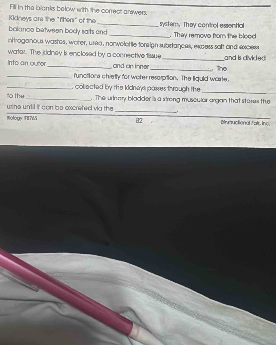 Fill in the blanks below with the correct answers. 
Kidneys are the “filters” of the _system. They control essential 
balance between body salts and _. They remove from the blood 
nitrogenous wastes, water, urea, nonvolatile foreign substances, excess salt and excess 
water. The kidney is enclosed by a connective tissue_ and is divided 
Into an outer _and an inner _. The 
_functions chiefly for water resorption. The liquid waste, 
_, collected by the kidneys passes through the_ 
to the _. The urinary bladder is a strong muscular organ that stores the 
urine until it can be excreted via the 
_ 
. 
82 
Biology IF8765 Cnstructional Fair, inc.