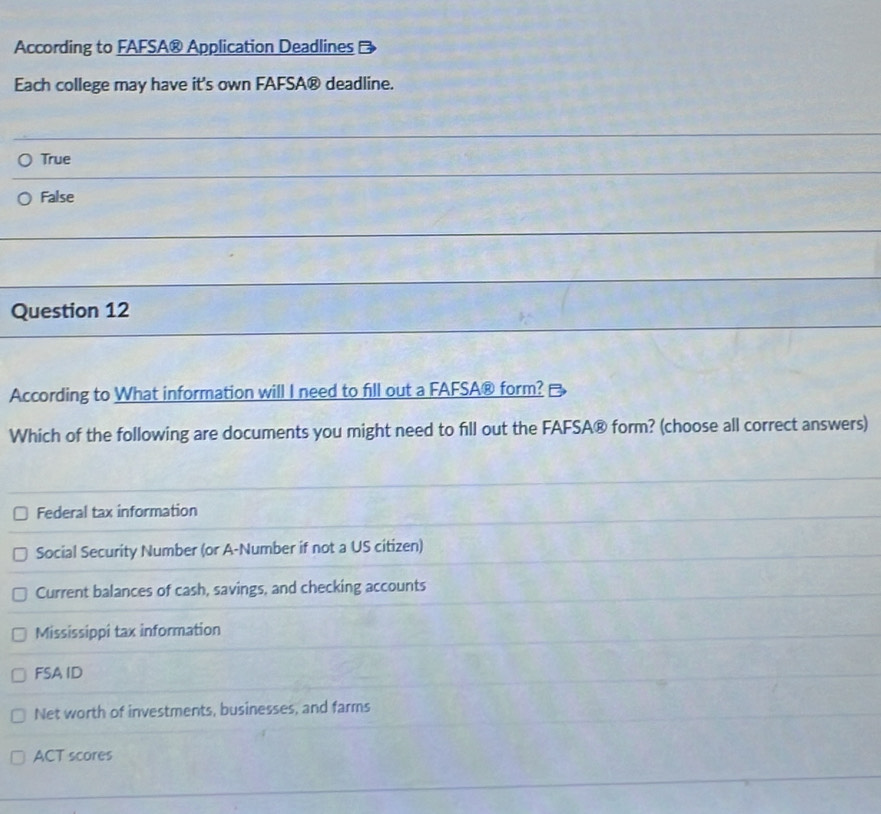 According to FAFSA® Application Deadlines
Each college may have it's own FAFSA® deadline.
True
False
Question 12
According to What information will I need to fill out a FAFSA® form?
Which of the following are documents you might need to fill out the FAFSA® form? (choose all correct answers)
Federal tax information
Social Security Number (or A-Number if not a US citizen)
Current balances of cash, savings, and checking accounts
Mississippi tax information
FSA ID
Net worth of investments, businesses, and farms
ACT scores