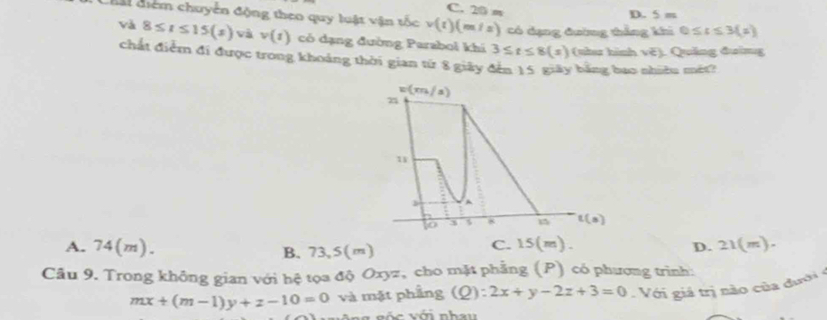 C. 20 m
D. 5 m
chấi điểm chuyển động theo quy luật vận tốc v(t)(m/s) có dạng đường thẳng khi 0≤ t≤ 3(x)
và 8≤ t≤ 15(s) và v(t) có dạng đường Parabol khí 3≤ t≤ 8(s) (nha hình vě). Quảng đường
chất điểm đi được trong khoảng thời gian từ 8 giảy đến 15 giây bằng bao nhiều mét?
A. 74(m). B. 73,5(m)
C. 15(m) D. ≥ 1(m)
Câu 9. Trong không gian với hệ tọa độ Oxyz, cho mặt phẳng (P) có phương trình:
mx+(m-1)y+z-10=0 và mặt phầng (Q): 2x+y-2z+3=0 Với giả trị nào của đưới ở
*    g n ốc  với nh a u