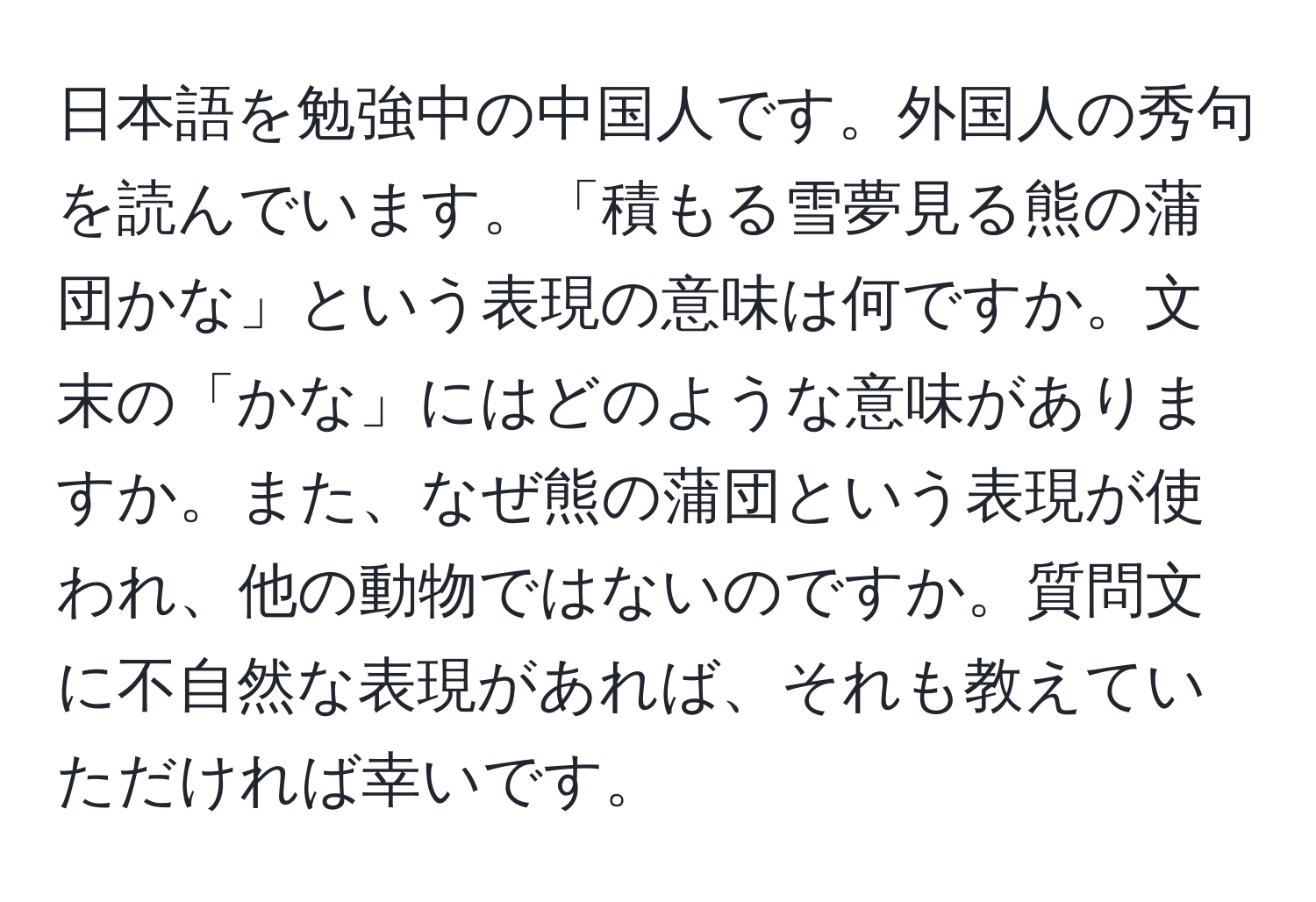 日本語を勉強中の中国人です。外国人の秀句を読んでいます。「積もる雪夢見る熊の蒲団かな」という表現の意味は何ですか。文末の「かな」にはどのような意味がありますか。また、なぜ熊の蒲団という表現が使われ、他の動物ではないのですか。質問文に不自然な表現があれば、それも教えていただければ幸いです。