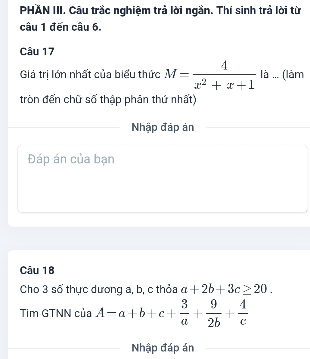 PHÄN III. Câu trắc nghiệm trả lời ngắn. Thí sinh trả lời từ 
câu 1 đến câu 6. 
Câu 17 
Giá trị lớn nhất của biểu thức M= 4/x^2+x+1  là ... (làm 
tròn đến chữ số thập phân thứ nhất) 
Nhập đáp án 
Đáp án của bạn 
Câu 18 
Cho 3 số thực dương a, b, c thỏa a+2b+3c≥ 20. 
Tìm GTNN của A=a+b+c+ 3/a + 9/2b + 4/c 
Nhập đáp án