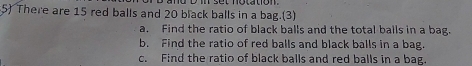 There are 15 red balls and 20 black balls in a bag.(3) 
a. Find the ratio of black balls and the total balls in a bag. 
b. Find the ratio of red balls and black balls in a bag. 
c. Find the ratio of black balls and red balls in a bag.