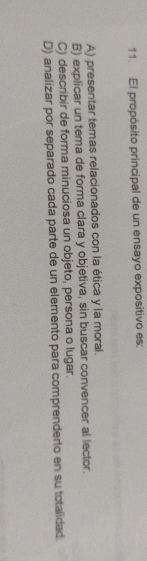 El propósito principal de un ensayo expositivo es:
A) presentar temas relacionados con la ética y la moral.
B) explicar un tema de forma clara y objetiva, sin buscar convencer al lector.
C) describir de forma minuciosa un objeto, persona o lugar.
D) analizar por separado cada parte de un elemento para comprendero en su totalidad.