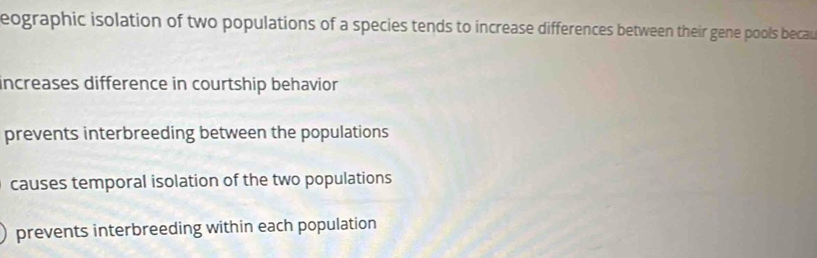 eographic isolation of two populations of a species tends to increase differences between their gene pools becau
increases difference in courtship behavior
prevents interbreeding between the populations
causes temporal isolation of the two populations
prevents interbreeding within each population