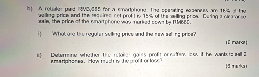 A retailer paid RM3,685 for a smartphone. The operating expenses are 18% of the 
selling price and the required net profit is 15% of the selling price. During a clearance 
sale, the price of the smartphone was marked down by RM660. 
i) What are the regular selling price and the new selling price? 
(6 marks) 
ii) Determine whether the retailer gains profit or suffers loss if he wants to sell 2
smartphones. How much is the profit or loss? 
(6 marks)