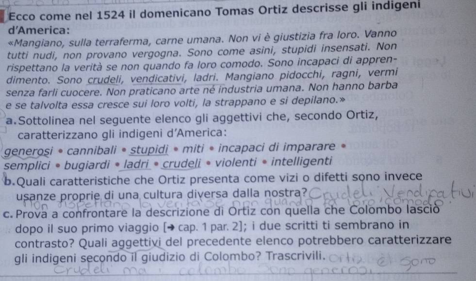 Ecco come nel 1524 il domenicano Tomas Ortiz descrisse gli indigeni 
d'America: 
«Mangiano, sulla terraferma, carne umana. Non vi è giustizia fra loro. Vanno 
tutti nudi, non provano vergogna. Sono come asini, stupidi insensati. Non 
rispettano la verità se non quando fa loro comodo. Sono incapaci di appren- 
dimento. Sono crudeli, vendicativi, ladri. Mangiano pidocchi, ragni, vermi 
senza farli cuocere. Non praticano arte né industria umana. Non hanno barba 
e se talvolta essa cresce sui loro volti, la strappano e si depilano.» 
a.Sottolinea nel seguente elenco gli aggettivi che, secondo Ortiz, 
caratterizzano gli indigeni d’America: 
generosi • cannibali • stupidi • miti • incapaci di imparare 
semplici • bugiardi • ladri • crudeli • violenti • intelligenti 
b.Quali caratteristiche che Ortiz presenta come vizi o difetti sono invece 
usanze proprie di una cultura diversa dalla nostra? 
c. Prova a confrontare la descrizione di Ortiz con quella che Colombo lasció 
dopo il suo primo viaggio [→ cap. 1 par. 2]; i due scritti ti sembrano in 
contrasto? Quali aggettivi del precedente elenco potrebbero caratterizzare 
gli indigeni secondo il giudizio di Colombo? Trascrivili.