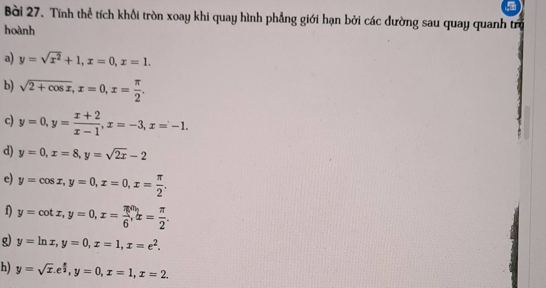 Tính thể tích khối tròn xoay khi quay hình phẳng giới hạn bởi các đường sau quay quanh tr 
hoành 
a) y=sqrt(x^2)+1, x=0, x=1. 
b) sqrt(2+cos x), x=0, x= π /2 . 
c) y=0, y= (x+2)/x-1 , x=-3, x=-1. 
d) y=0, x=8, y=sqrt(2x)-2
e) y=cos x, y=0, x=0, x= π /2 . 
f) y=cot x, y=0, x= π /6 , x= π /2 . 
g) y=ln x, y=0, x=1, x=e^2. 
h) y=sqrt(x). e^(frac x)2, y=0, x=1, x=2.