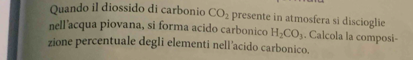 Quando il diossido di carbonio CO_2 presente in atmosfera si discioglie 
nell’acqua piovana, si forma acido carbonico H_2CO_3. Calcola la composi- 
zione percentuale degli elementi nell’acido carbonico.