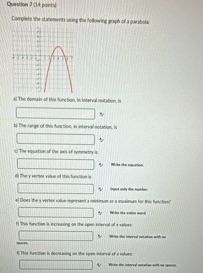 Complete the statements using the following graph of a parabola: 
a) The domain of this function, in interval notation, is 
b) The range of this function, in interval notation, is 
c) The equation of the axis of symmetry is 
Write the equation. 
d) The y vertex value of this function is 
Input only the number. 
e) Does the y vertex value represent a minimum or a maximum for this function? 
Write the entire word. 
f) This function is increasing on the open interval of x values: 
Write the interval notation with no 
spaces. 
f) This function is decreasing on the open interval of x values: 
Write the interval notation with no spaces.