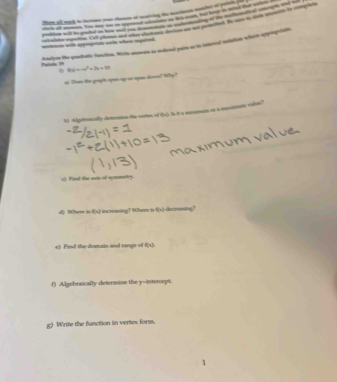 Shoe all wond to incseuse your chances of recniving the mvimum number of poilris por 
citcle all anowers. You may ase an apgotved collulaoe on this exm, but keep in mied that whless o 
groblem will be graded on how well you demenstate an undestanting of the matthematical concuplts and he 
calcalator expertion. Cell phones and other electrenit devices are not permitted. Be sure to state ansorrs in complete 
sentences with apporpuiate unls where requized. 
Poilnits: 19 Analyze the quadtatic function. Wrile answers as ordured pairs or in interval nolation where approptiate, 
1 f(x)=-x^2+2x+30
a) Does the graph open up or open down? Why? 
b) Algebraically determine the vertes of f(x). Is it a mininum or a maximum value? 
c) Find the axis of symmetry. 
d) Where is f(x) increasing? Where is f(x) decreasing? 
e) Find the domain and range of f(x). 
f) Algebraically determine the y-intercept. 
g) Write the function in vertex form.