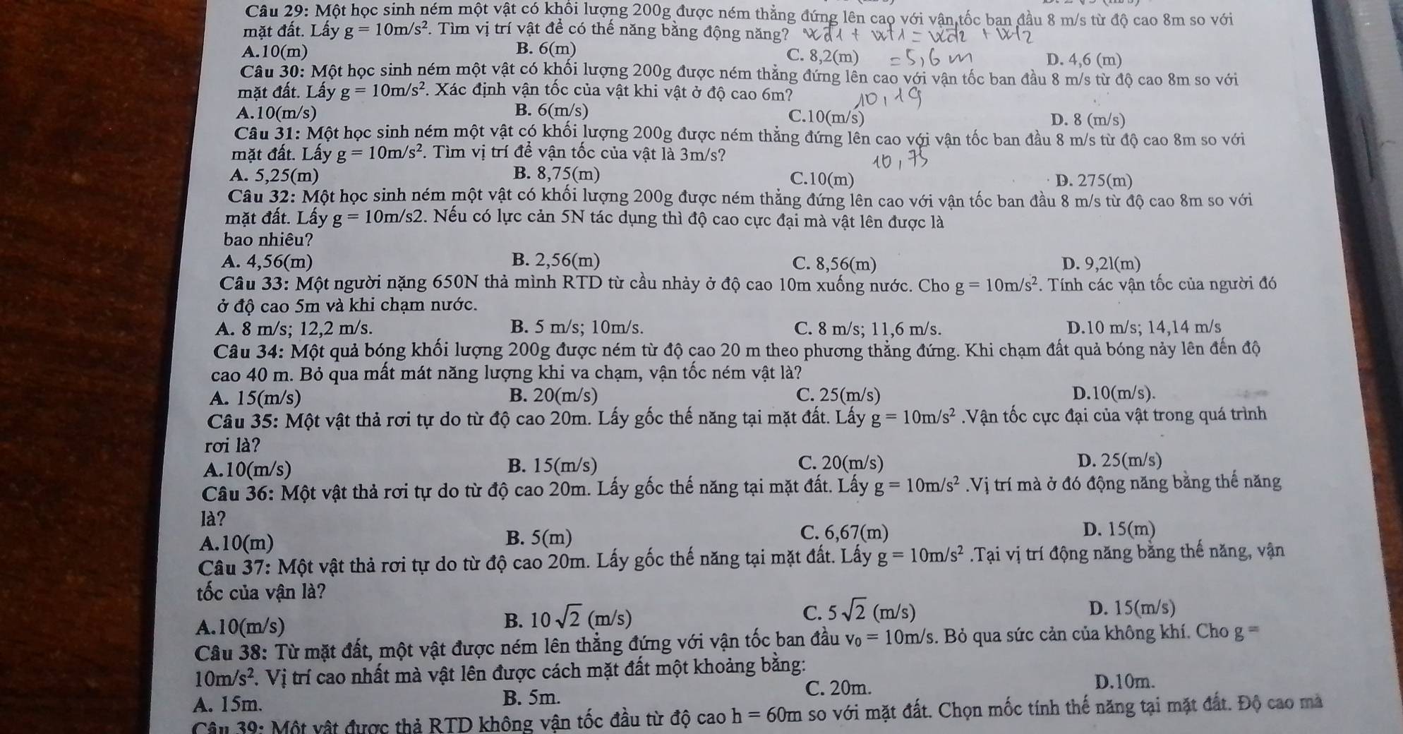 Một học sinh ném một vật có khổi lượng 200g được ném thẳng đứng lên cao với vận,tốc ban đầu 8 m/s từ độ cao 8m so với
mặt đất. Lấy g=10m/s^2 F. Tìm vị trí vật để có thế năng bằng động năng?
A. 10(m) B. 6(m) C. 8,2(m) D. 4,6 (m)
Câu 30: Một học sinh ném một vật có khối lượng 200g được ném thẳng đứng lên cao với vận tốc ban đầu 8 m/s từ độ cao 8m so với
mặt đất. Lấy g=10m/s^2. Xác định vận tốc của vật khi vật ở độ cao 6m?
A.10(m/s) B. 6(m/s)
C.10(m/s) D. 8 (m/s)
Câu 31: Một học sinh ném một vật có khối lượng 200g được ném thẳng đứng lên cao với vận tốc ban đầu 8 m/s từ độ cao 8m so với
mặt đất. Lấy g=10m/s^2. Tìm vị trí đề vận tốc của vật là 3m/s?
A. 5,25(m) B. 8,75(m)
C. 10(m) D. 275(m)
Câu 32: Một học sinh ném một vật có khối lượng 200g được ném thẳng đứng lên cao với vận tốc ban đầu 8 m/s từ độ cao 8m so với
mặt đất. Lấy g=10m/s2. Nếu có lực cản 5N tác dụng thì độ cao cực đại mà vật lên được là
bao nhiêu?
A. 4,56(m) B. 2,56(m) C. 8,56(m) D. 9,2l(m)
Câu 33: Một người nặng 650N thả mình RTD từ cầu nhảy ở độ cao 10m xuống nước. Cho g=10m/s^2. Tính các vận tốc của người đó
ở độ cao 5m và khi chạm nước.
A. 8 m/s; 12,2 m/s. B. 5 m/s; 10m/s. C. 8 m/s; 11,6 m/s. D.10 m/s; 14,14 m/s
Câu 34: Một quả bóng khối lượng 200g được ném từ độ cao 20 m theo phương thẳng đứng. Khi chạm đất quả bóng nảy lên đến độ
cao 40 m. Bỏ qua mất mát năng lượng khi va chạm, vận tốc ném vật là?
A. 15(m/s) B. 20(m/s) C. 25(m/s) D.10(m/s).
Câu 35: Một vật thả rơi tự do từ độ cao 20m. Lấy gốc thế năng tại mặt đất. Lấy g=10m/s^2 Vận tốc cực đại của vật trong quá trình
rơi là?
C. 20(m/s)
A.10(m/s) B. 15(m/s) D. 25(m/s)
Câu 36: Một vật thả rơi tự do từ độ cao 20m. Lấy gốc thế năng tại mặt đất. Lấy g=10m/s^2.Vị trí mà ở đó động năng bằng thế năng
là? C. 6,67(m) D.
B.
A.10(m) 5(m) 15(m)
Câu 37: Một vật thả rơi tự do từ độ cao 20m. Lấy gốc thế năng tại mặt đất. Lấy g=10m/s^2.Tại vị trí động năng bằng thế năng, vận
tốc của vận là?
C. 5sqrt(2)(m/s) D. 15(m/s)
A.10(m/s)
B. 10sqrt(2)(m/s)
Câu 38: Từ mặt đất, một vật được ném lên thẳng đứng với vận tốc ban đầu v_0=10m/s.. Bỏ qua sức cản của không khí, Cho g=
10m/s^2 T. Vị trí cao nhất mà vật lên được cách mặt đất một khoảng bằng:
A. 15m. B. 5m.
C. 20m.
D.10m.
Câu 39: Một vật được thả RTD không vận tốc đầu từ độ cao h=60m so với mặt đất. Chọn mốc tính thế năng tại mặt đất. Độ cao mà