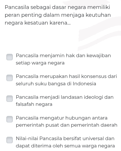 Pancasila sebagai dasar negara memiliki
peran penting dalam menjaga keutuhan
negara kesatuan karena...
Pancasila menjamin hak dan kewajiban
setiap warga negara
Pancasila merupakan hasil konsensus dari
seluruh suku bangsa di Indonesia
Pancasila menjadi landasan ideologi dan
falsafah negara
Pancasila mengatur hubungan antara
pemerintah pusat dan pemerintah daerah
Nilai-nilai Pancasila bersifat universal dan
dapat diterima oleh semua warga negara