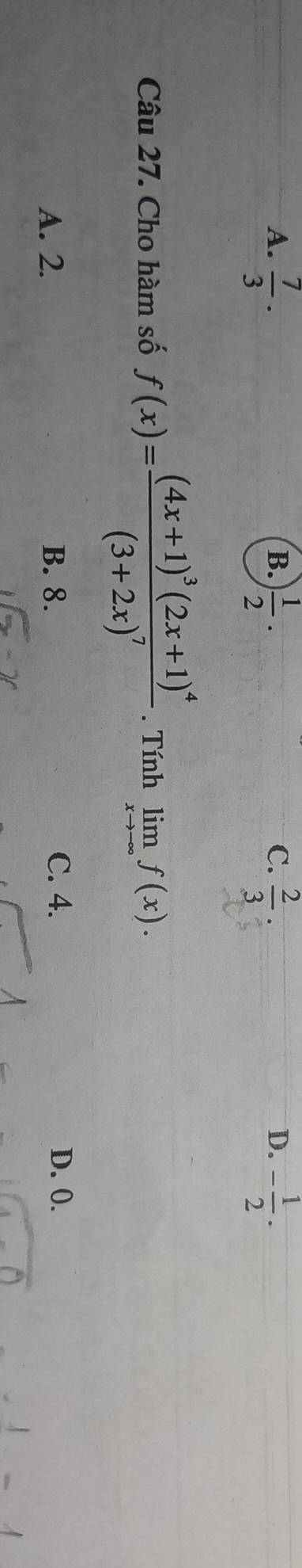 B.
C.
D.
A.  7/3 ·  1/2 ·  2/3  - 1/2 ·
Câu 27. Cho hàm số f(x)=frac (4x+1)^3(2x+1)^4(3+2x)^7. Tính limlimits _xto -∈fty f(x).
A. 2. B. 8. C. 4. D. 0.