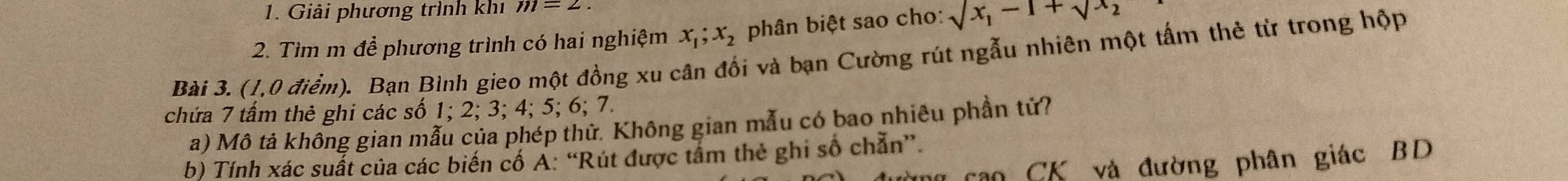 Giải phương trình khí m=2
2. Tìm m để phương trình có hai nghiệm x_1; x_2 phân biệt sao cho: sqrt(x_1)-1+sqrt(x_2)
Bài 3. (1,0 điểm). Bạn Bình gieo một đồng xu cân đối và bạn Cường rút ngẫu nhiên một tấm thẻ từ trong hộp 
chứa 7 tấm thẻ ghi các số 1; 2; 3; 4; 5; 6; 7. 
a) Mô tả không gian mẫu của phép thử. Không gian mẫu có bao nhiêu phần tử? 
b) Tính xác suất của các biến cố A: “Rút được tấm thẻ ghi số chẵn”. 
ng cao CK và đường phân giác BD