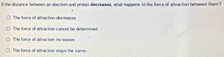 If the distance between an electron and proton decreases, what happens to the force of attraction between them?
The force of attraction decreases
The force of attraction cannot be determined
The force of attraction increases
The force of altraction stays the same