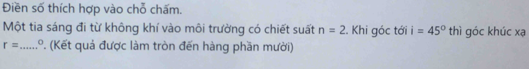 Điền số thích hợp vào chỗ chấm. 
Một tia sáng đi từ không khí vào môi trường có chiết suất n=2. Khi góc tới i=45° thì góc khúc xạ
r= _  1.º. (Kết quả được làm tròn đến hàng phần mười)