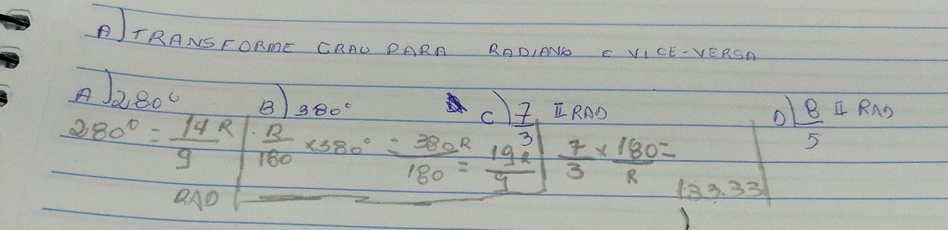 ITRANSFORmE CRAD PARA RADINNE C VICE-VERSA 
A) 280°
o  8/5 
380° RAD 4 RAS
80°= 14R/9  beginarrayr ·  n/160 <380°·  (-380°)/180 = 19^3/9 endarray  7/3 *  180/R =
overline QA
133.33