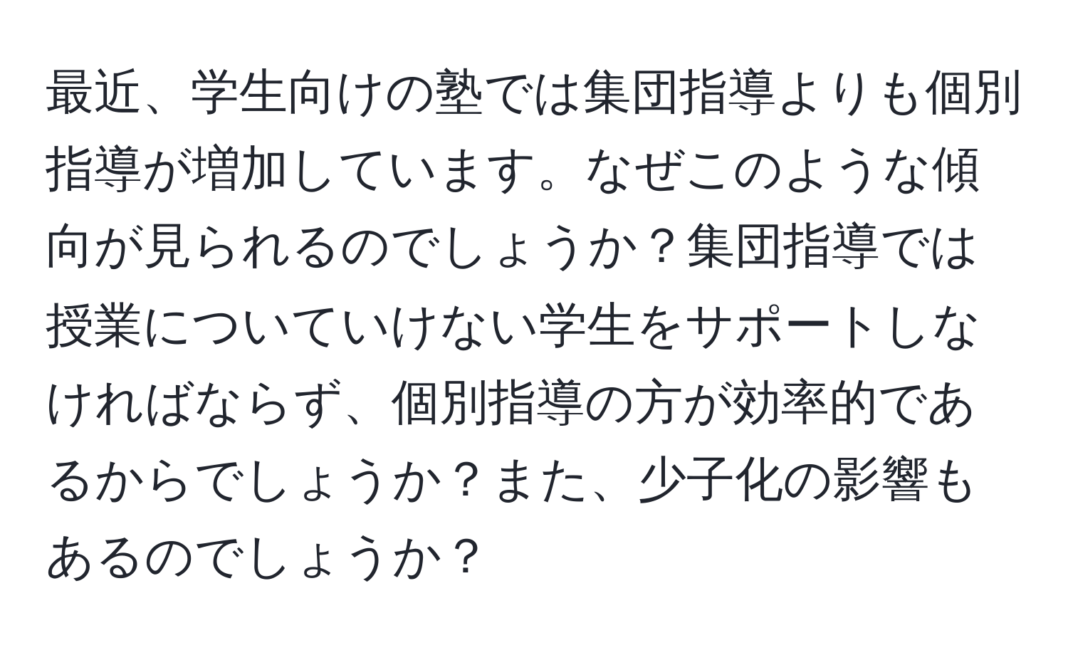 最近、学生向けの塾では集団指導よりも個別指導が増加しています。なぜこのような傾向が見られるのでしょうか？集団指導では授業についていけない学生をサポートしなければならず、個別指導の方が効率的であるからでしょうか？また、少子化の影響もあるのでしょうか？