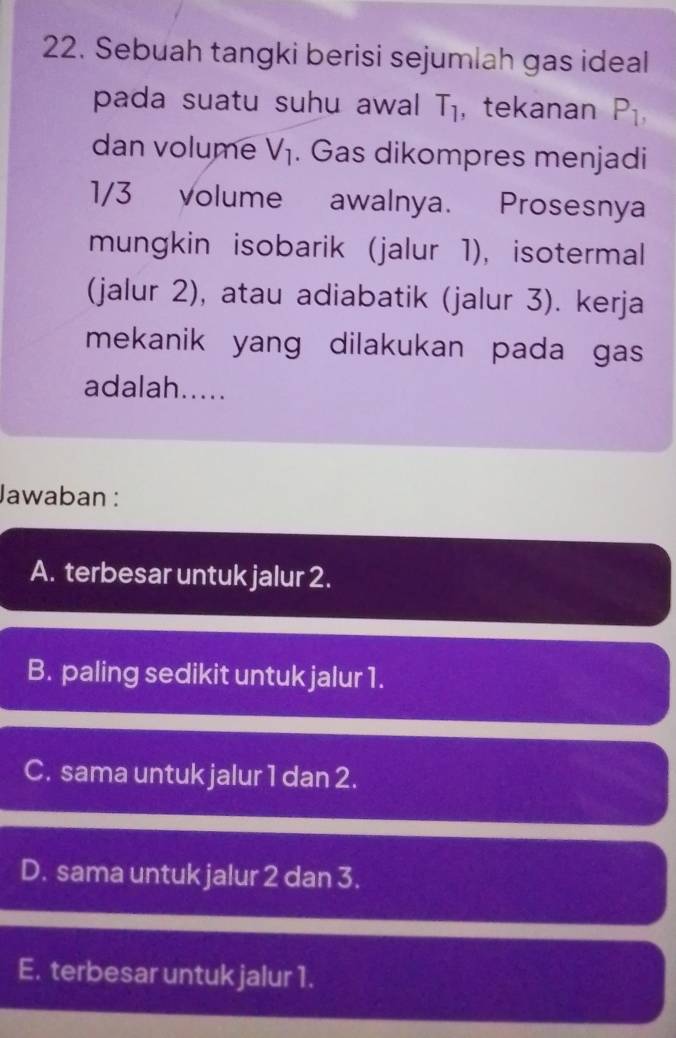 Sebuah tangki berisi sejumlah gas ideal
pada suatu suhu awal T_1 , tekanan P_1, 
dan volume V_1. Gas dikompres menjadi
1/3 volume awalnya. Prosesnya
mungkin isobarik (jalur 1), isotermal
(jalur 2), atau adiabatik (jalur 3). kerja
mekanik yang dilakukan pada gas 
adalah.....
Jawaban :
A. terbesar untuk jalur 2.
B. paling sedikit untuk jalur 1.
C. sama untuk jalur 1 dan 2.
D. sama untuk jalur 2 dan 3.
E. terbesar untuk jalur 1.