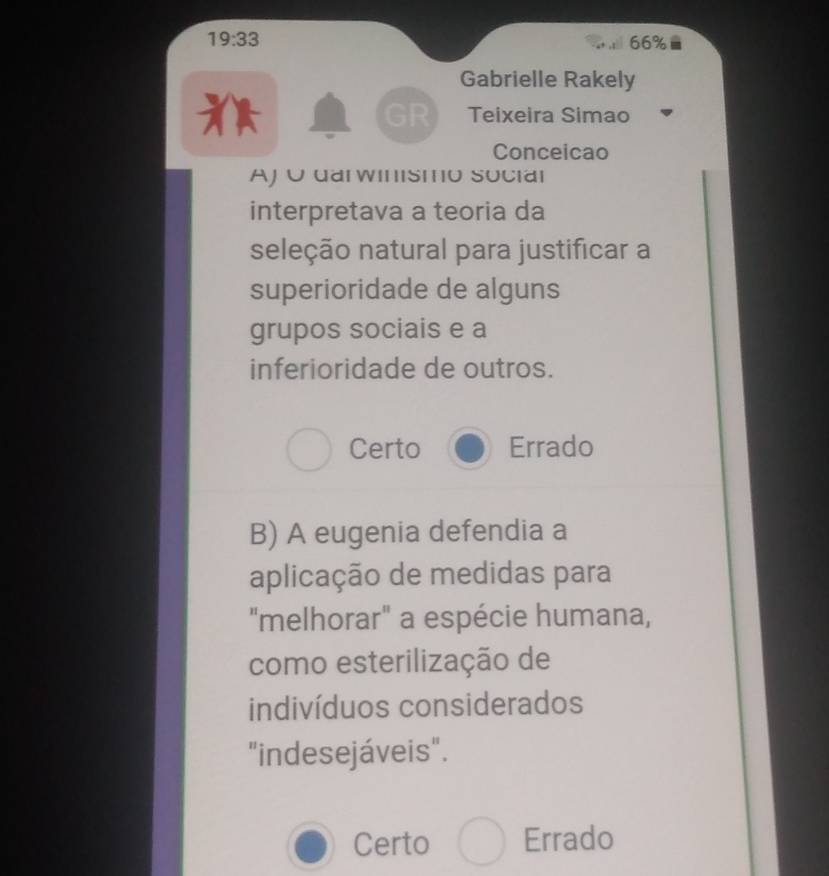 19:33 66%
Gabrielle Rakely
Teixeira Simao
Conceicao
AJ U uarwinısmo social
interpretava a teoria da
seleção natural para justificar a
superioridade de alguns
grupos sociais e a
inferioridade de outros.
Certo Errado
B) A eugenia defendia a
aplicação de medidas para
"melhorar" a espécie humana,
como esterilização de
indivíduos considerados
"indesejáveis".
Certo Errado