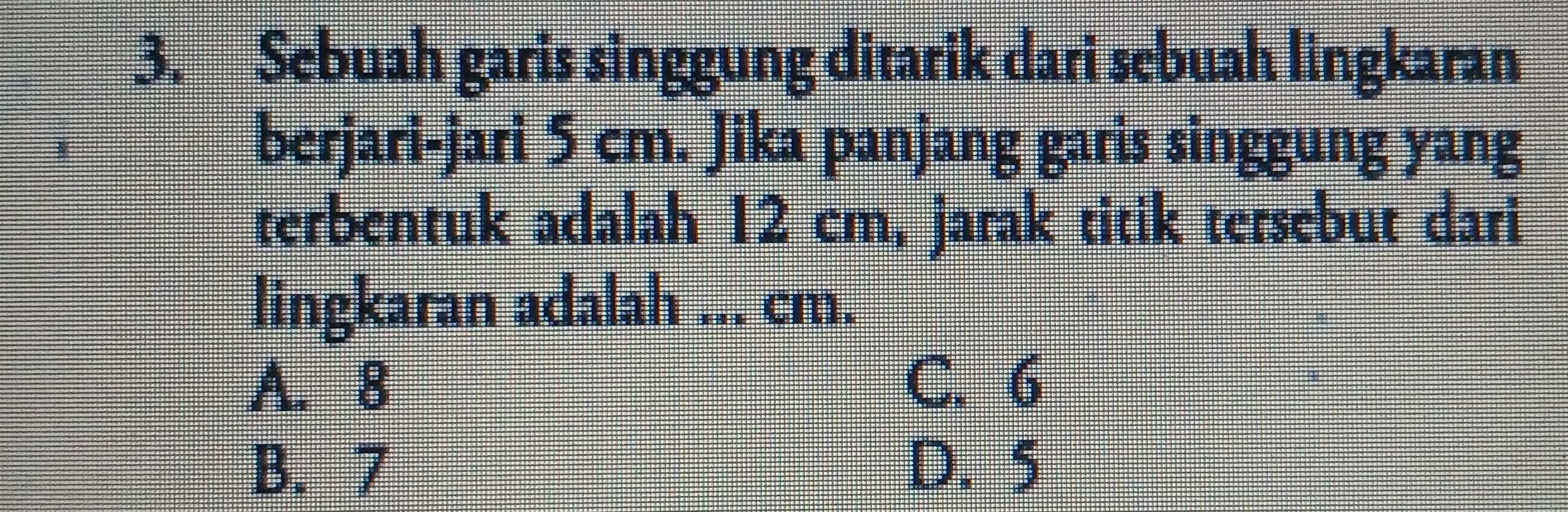 Sebuah garis singgung ditarik dari sebuah lingkaran
berjari-jari 5 cm. Jika panjang garis singgung yang
terbentuk adalah 12 cm, jarak titik tersebut dari
lingkaran adalah ... cm.
A. 8 C. 6
B. 7 D. 5