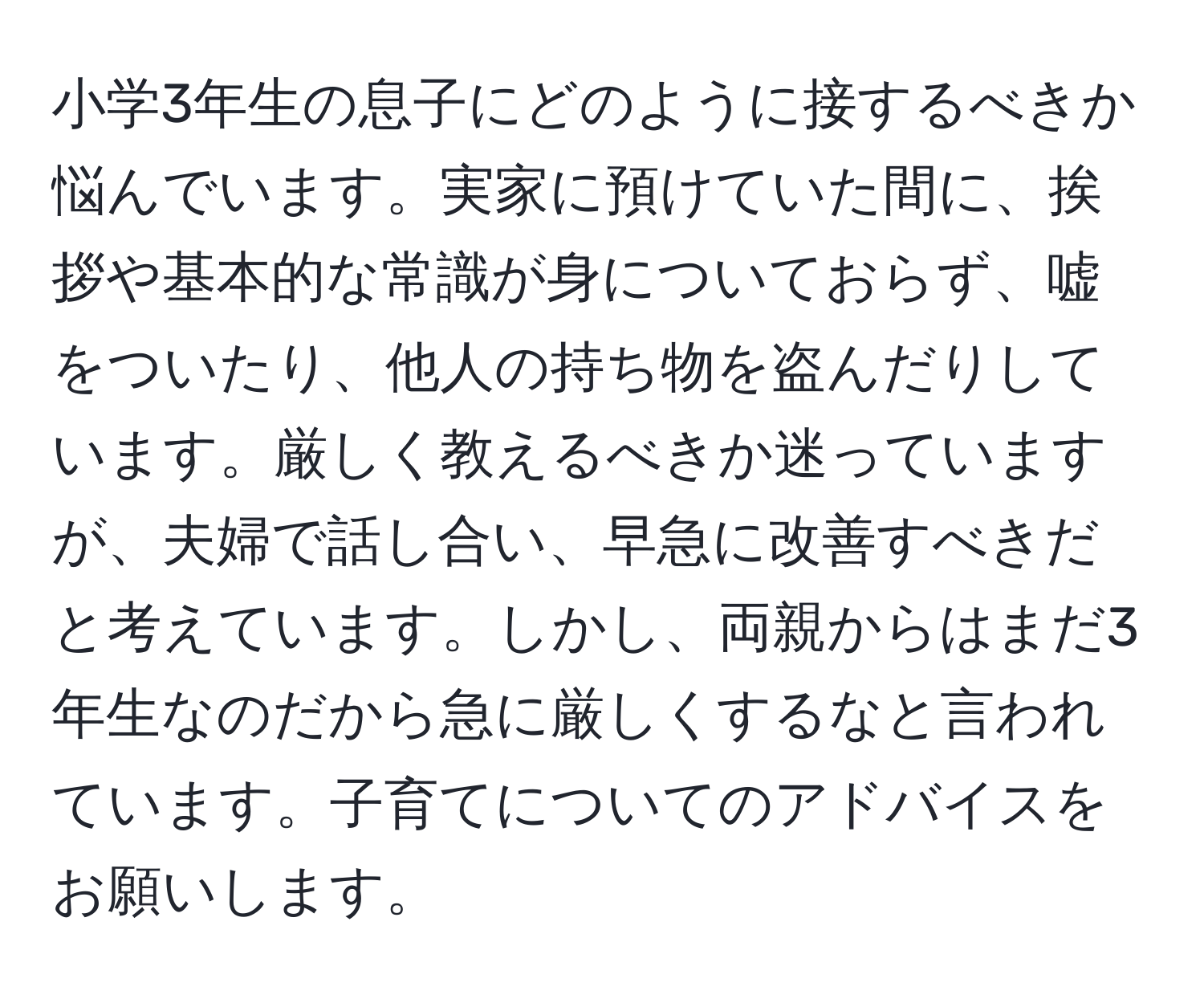 小学3年生の息子にどのように接するべきか悩んでいます。実家に預けていた間に、挨拶や基本的な常識が身についておらず、嘘をついたり、他人の持ち物を盗んだりしています。厳しく教えるべきか迷っていますが、夫婦で話し合い、早急に改善すべきだと考えています。しかし、両親からはまだ3年生なのだから急に厳しくするなと言われています。子育てについてのアドバイスをお願いします。