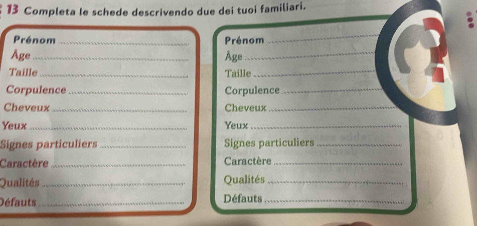 Completa le schede descrivendo due dei tuoi familiari. 
Prénom _Prénom 
_ 
Age_ Âge_ 
Taille _Taille_ 
Corpulence _Corpulence_ 
Cheveux _Cheveux_ 
Yeux_ Yeux_ 
Signes particuliers _Signes particuliers_ 
Caractère _Caractère_ 
Qualités_ Qualités_ 
Défauts _Défauts_