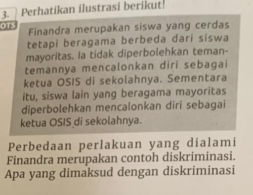 Perhatikan ilustrasi berikut! 
OTS Finandra merupakan siswa yang cerdas 
tetapi beragama berbeda dari siswa 
mayoritas. Ia tidak diperbolehkan teman- 
temannya mencalonkan diri sebagai 
ketua OSIS di sekolahnya. Sementara 
itu, siswa lain yang beragama mayoritas 
diperbolehkan mencalonkan diri sebagai 
ketua OSIS di sekolahnya. 
Perbedaan perlakuan yang dialami 
Finandra merupakan contoh diskriminasi. 
Apa yang dimaksud dengan diskriminasi