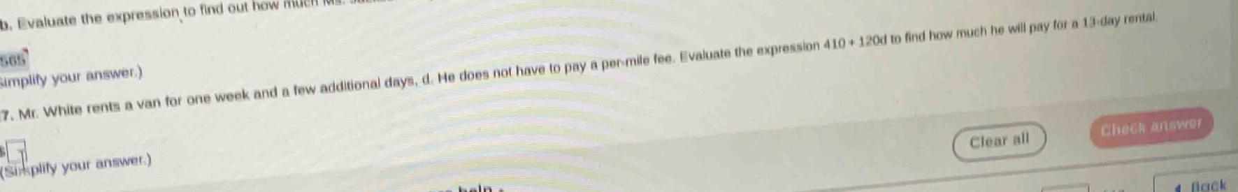 Evaluate the expression to find out how much 
7, Mr. White rents a van for one week and a few additional days, d. He does not have to pay a per-mile fee. Evaluate the expression 410+120d to find how much he will pay for a 13-day rental. 
implify your answer.) 
Clear all Check answer 
(Simplify your answer.) 
Nack