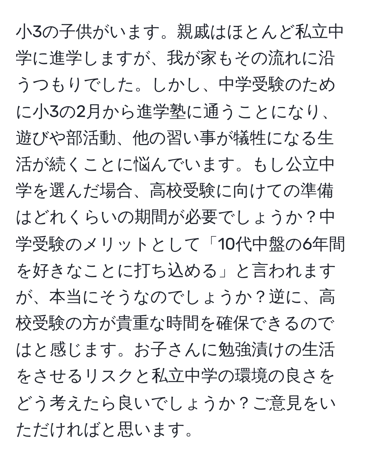 小3の子供がいます。親戚はほとんど私立中学に進学しますが、我が家もその流れに沿うつもりでした。しかし、中学受験のために小3の2月から進学塾に通うことになり、遊びや部活動、他の習い事が犠牲になる生活が続くことに悩んでいます。もし公立中学を選んだ場合、高校受験に向けての準備はどれくらいの期間が必要でしょうか？中学受験のメリットとして「10代中盤の6年間を好きなことに打ち込める」と言われますが、本当にそうなのでしょうか？逆に、高校受験の方が貴重な時間を確保できるのではと感じます。お子さんに勉強漬けの生活をさせるリスクと私立中学の環境の良さをどう考えたら良いでしょうか？ご意見をいただければと思います。