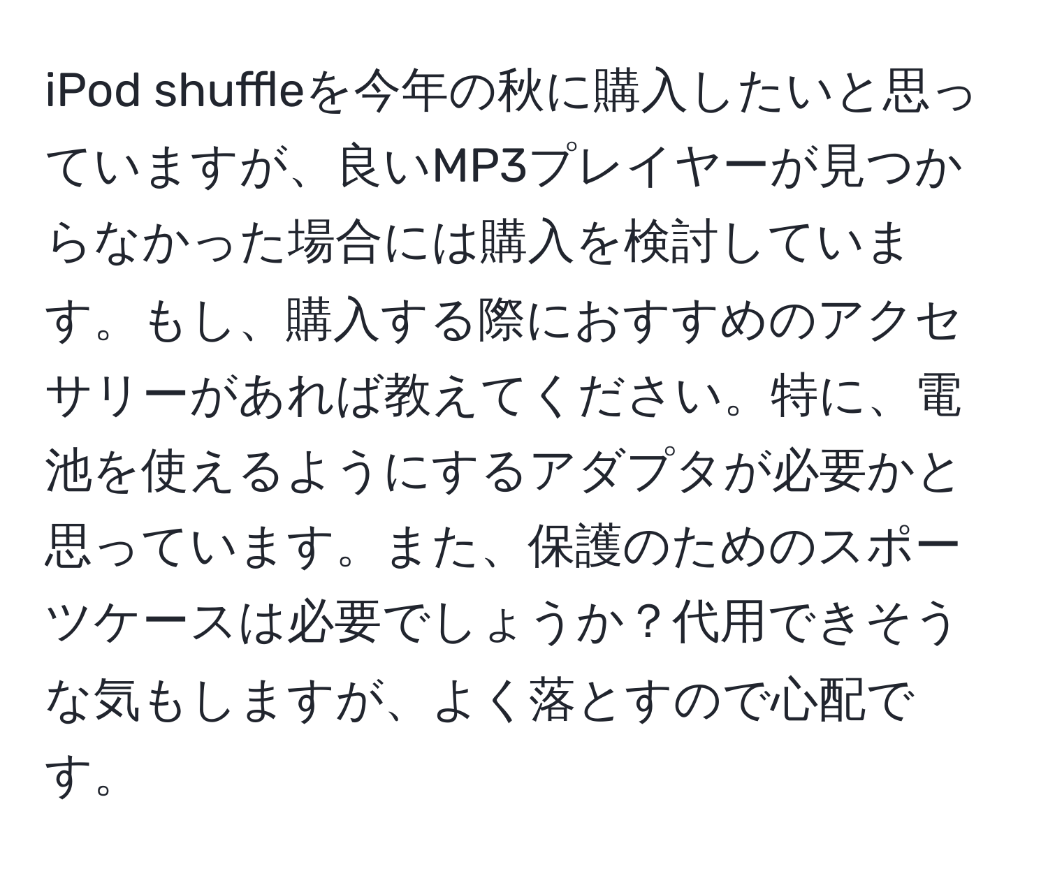 iPod shuffleを今年の秋に購入したいと思っていますが、良いMP3プレイヤーが見つからなかった場合には購入を検討しています。もし、購入する際におすすめのアクセサリーがあれば教えてください。特に、電池を使えるようにするアダプタが必要かと思っています。また、保護のためのスポーツケースは必要でしょうか？代用できそうな気もしますが、よく落とすので心配です。