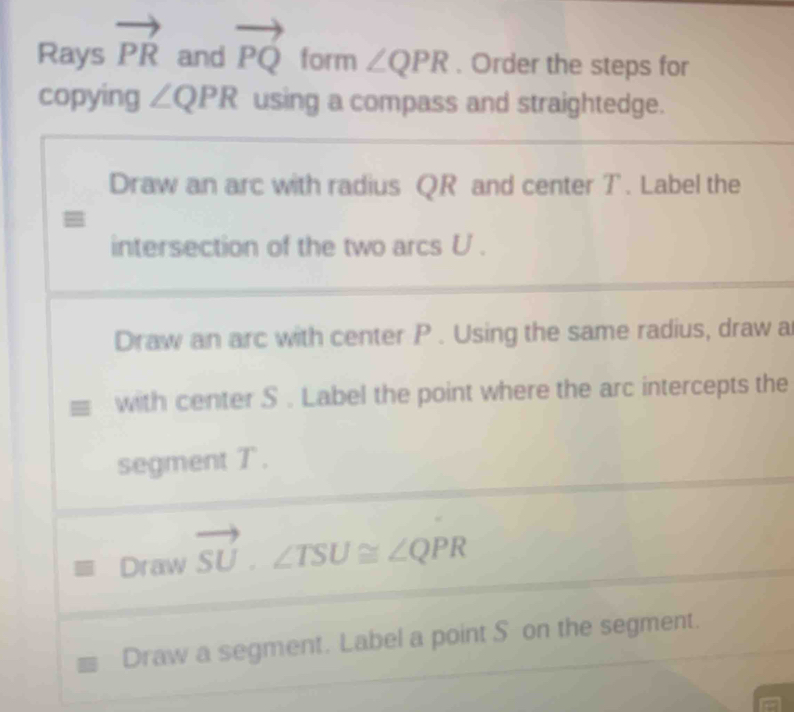 Rays vector PR and vector PQ form ∠ QPR. Order the steps for 
copying ∠ QPR using a compass and straightedge. 
Draw an arc with radius QR and center T. Label the 
intersection of the two arcs U. 
Draw an arc with center P. Using the same radius, draw a 
with center S. Label the point where the arc intercepts the 
segment T. 
Draw vector SU· ∠ TSU≌ ∠ QPR
Draw a segment. Label a point S on the segment.