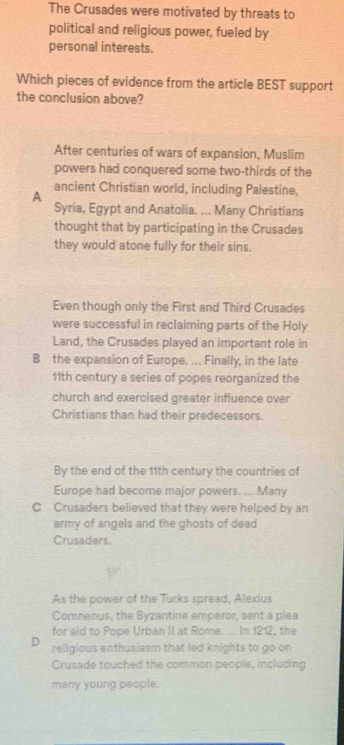 The Crusades were motivated by threats to
political and religious power, fueled by
personal interests.
Which pieces of evidence from the article BEST support
the conclusion above?
After centuries of wars of expansion, Muslim
powers had conquered some two-thirds of the
ancient Christian world, including Palestine,
A
Syria, Egypt and Anatolia. ... Many Christians
thought that by participating in the Crusades
they would atone fully for their sins.
Even though only the First and Third Crusades
were successful in reclaiming parts of the Holy
Land, the Crusades played an important role in
B the expansion of Europe. ... Finally, in the late
11th century a series of popes reorganized the
church and exercised greater influence over
Christians than had their predecessors.
By the end of the 11th century the countries of
Europe had become major powers. ... Many
C Crusaders believed that they were helped by an
army of angels and the ghosts of dead 
Crusaders.
As the power of the Turks spread, Alexius
Comnenus, the Byzantine emperor, sent a plea
for aid to Pope Urban II at Rome. ... In 1212, the
D religious enthusiasm that led knights to go on
Crusade touched the common people, including
many young people.