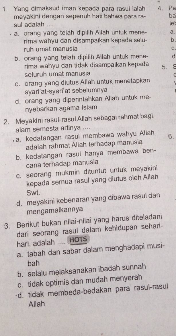 Yang dimaksud iman kepada para rasul ialah 4. Pa
meyakini dengan sepenuh hati bahwa para ra- ba
sul adalah .... let
a. orang yang telah dipilih Allah untuk mene- a.
rima wahyu dan disampaikan kepada selu- b.
ruh umat manusia C.
b. orang yang telah dipilih Allah untuk mene- d
rima wahyu dan tidak disampaikan kepada 5.
seluruh umat manusia
C
c. orang yang diutus Allah untuk menetapkan
syari'at-syari'at sebelumnya
d. orang yang diperintahkan Allah untuk me-
nyebarkan agama Islam
2. Meyakini rasul-rasul Allah sebagai rahmat bagi
alam semesta artinya ....
a. kedatangan rasul membawa wahyu Allah 6.
adalah rahmat Allah terhadap manusia
b. kedatangan rasul hanya membawa ben-
cana terhadap manusia
c. seorang mukmin dituntut untuk meyakini
kepada semua rasul yang diutus oleh Allah
Swt.
d. meyakini kebenaran yang dibawa rasul dan
mengamalkannya
3. Berikut bukan nilai-nilai yang harus diteladani
dari seorang rasul dalam kehidupan sehari-
hari, adalah .... HOTS
a. tabah dan sabar dalam menghadapi musi-
bah
b. selalu melaksanakan ibadah sunnah
c. tidak optimis dan mudah menyerah
'd. tidak membeda-bedakan para rasul-rasul
Allah