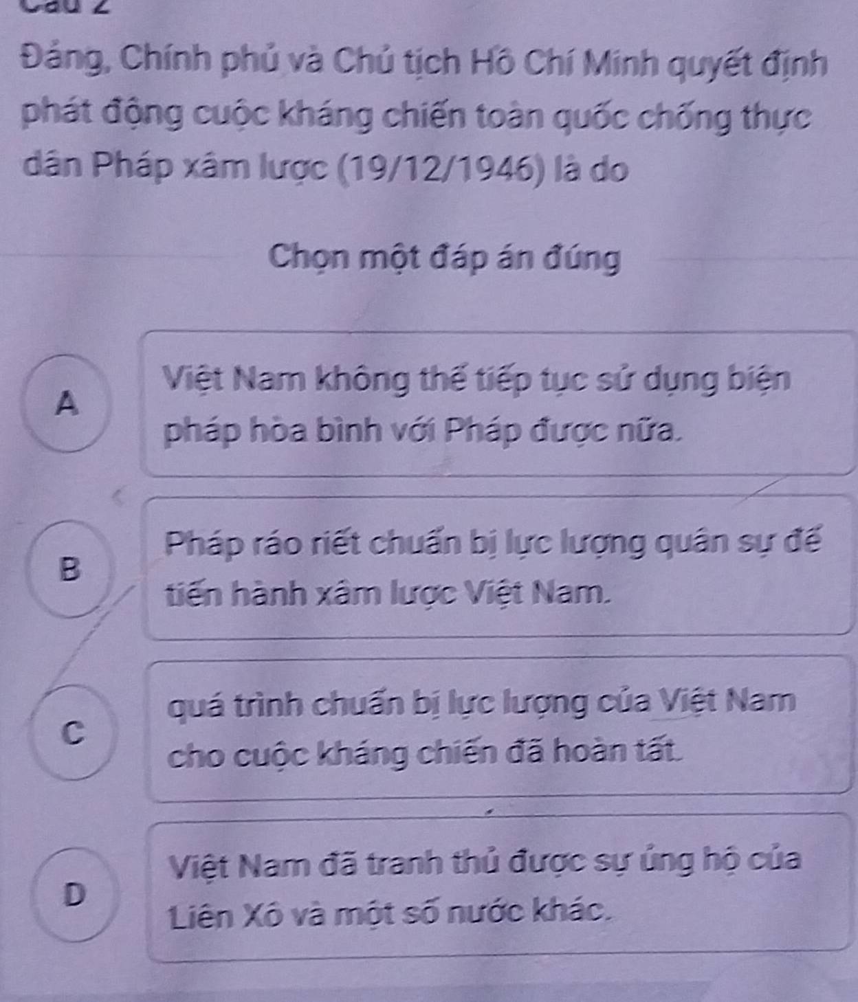 Đảng, Chính phủ và Chủ tịch Hồ Chí Minh quyết định
phát động cuộc kháng chiến toàn quốc chống thực
dân Pháp xâm lược (19/12/1946) là do
Chọn một đáp án đúng
Việt Nam không thế tiếp tục sử dụng biện
A
pháp hòa bình với Pháp được nữa.
Pháp ráo riết chuẩn bị lực lượng quân sự đế
B
tiến hành xâm lược Việt Nam.
quá trình chuẩn bị lực lượng của Việt Nam
C
cho cuộc kháng chiến đã hoàn tất.
Việt Nam đã tranh thủ được sự ủng hộ của
D
Liên Xô và một số nước khác.