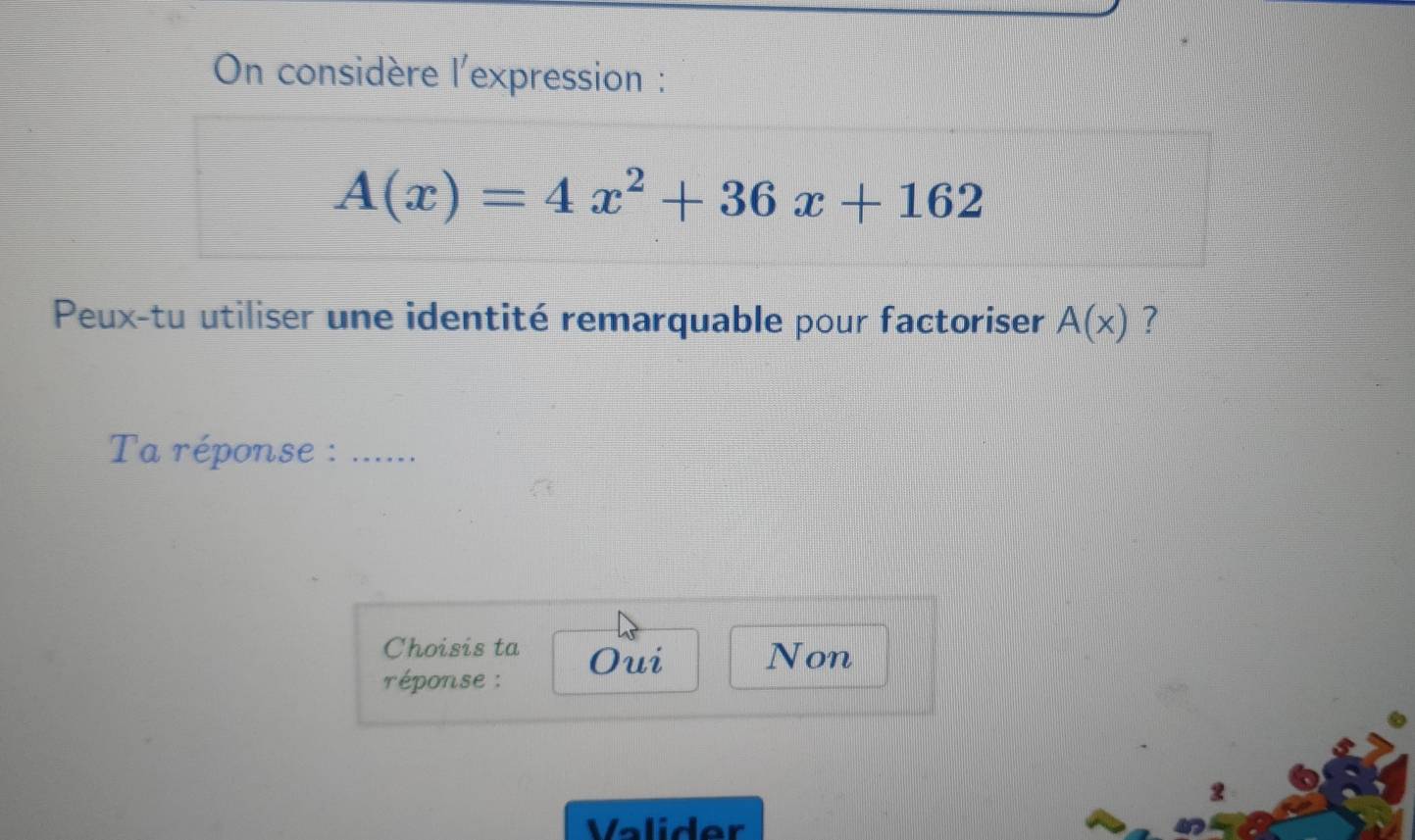 On considère l'expression :
A(x)=4x^2+36x+162
Peux-tu utiliser une identité remarquable pour factoriser A(x) ?
Ta réponse :_
Choisis ta Oui Non
réponse :
2
Valider