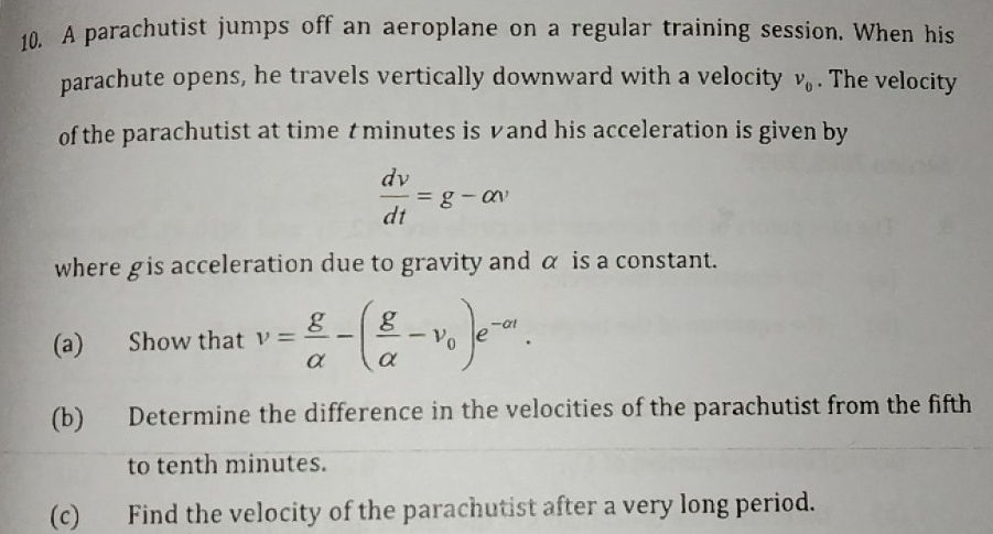 A parachutist jumps off an aeroplane on a regular training session. When his 
parachute opens, he travels vertically downward with a velocity v_0. The velocity 
of the parachutist at time tminutes is vand his acceleration is given by
 dv/dt =g-alpha v
where gis acceleration due to gravity and α is a constant. 
(a) Show that v= g/alpha  -( g/alpha  -v_0)e^(-alpha t). 
(b) Determine the difference in the velocities of the parachutist from the fifth 
to tenth minutes. 
(c) Find the velocity of the parachutist after a very long period.