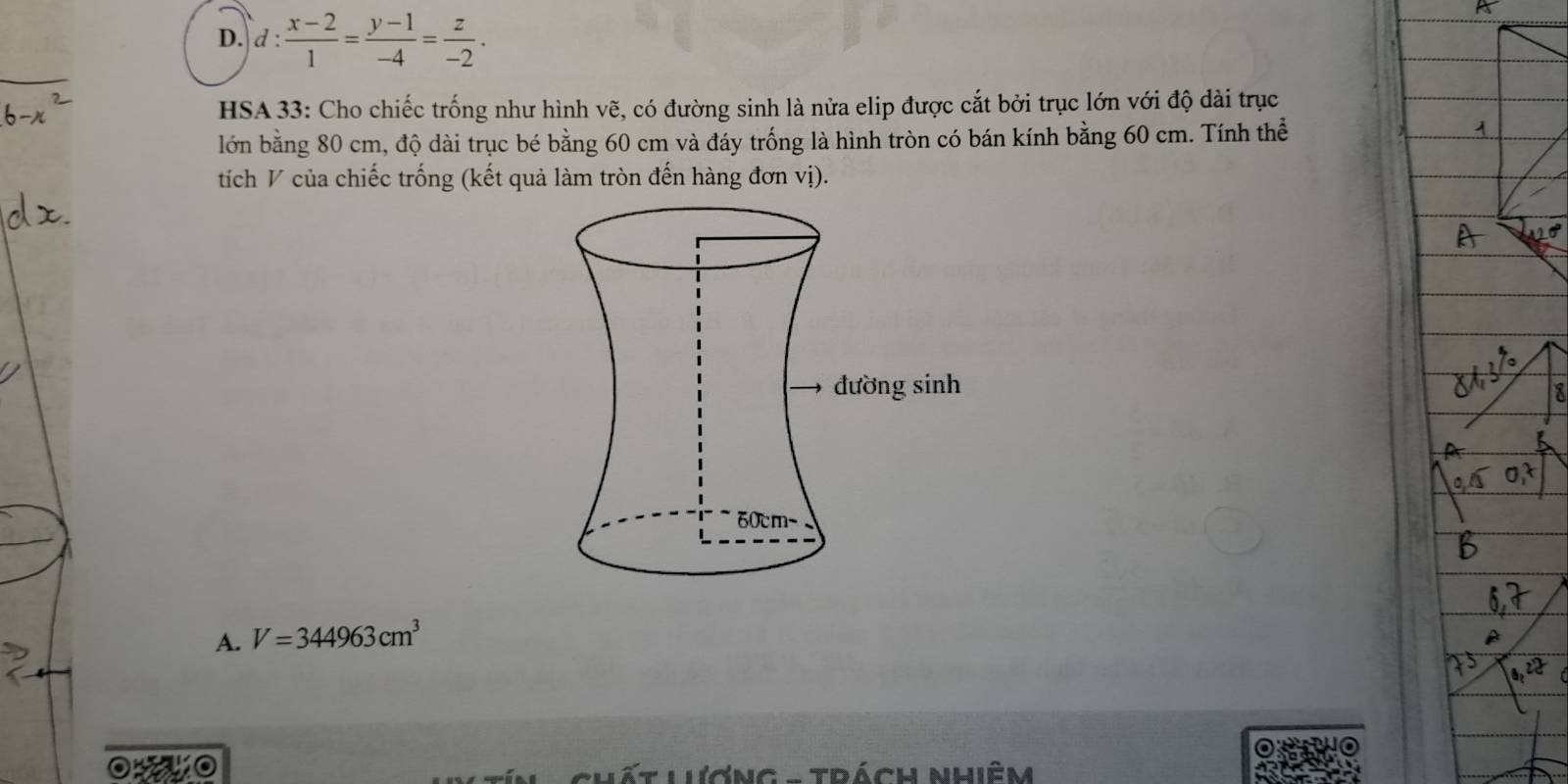 D. d: (x-2)/1 = (y-1)/-4 = z/-2 . 
HSA 33: Cho chiếc trống như hình vẽ, có đường sinh là nửa elip được cắt bởi trục lớn với độ dài trục
lớn bằng 80 cm, độ dài trục bé bằng 60 cm và đáy trống là hình tròn có bán kính bằng 60 cm. Tính thể
tích V của chiếc trống (kết quả làm tròn đến hàng đơn vị).
A. V=344963cm^3
o o L ương - Trách nhiêm