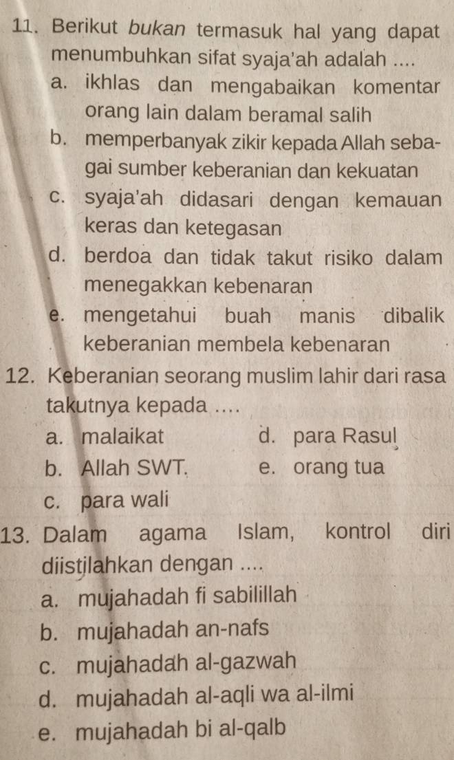 Berikut bukan termasuk hal yang dapat
menumbuhkan sifat syaja'ah adalah ....
a. ikhlas dan mengabaikan komentar
orang lain dalam beramal salih
b. memperbanyak zikir kepada Allah seba-
gai sumber keberanian dan kekuatan
c. syaja'ah didasari dengan kemauan
keras dan ketegasan
d. berdoa dan tidak takut risiko dalam
menegakkan kebenaran
e. mengetahui buah manis dibalik
keberanian membela kebenaran
12. Keberanian seorang muslim lahir dari rasa
takutnya kepada ....
a. malaikat d. para Rasul
b. Allah SWT. e. orang tua
c. para wali
13. Dalam agama Islam, kontrol diri
diistjlahkan dengan ....
a. mujahadah fi sabilillah
b. mujahadah an-nafs
c. mujahadah al-gazwah
d. mujahadah al-aqli wa al-ilmi
e. mujahadah bi al-qalb