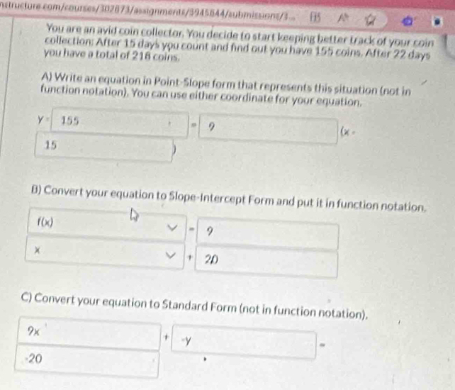 nstructure.com/courses/302873/assignments/3945644/submissions/3... [5 A° 40°
You are an avid coin collector. You decide to start keeping better track of your coin 
collection: After 15 days you count and find out you have 155 coins. After 22 days
you have a total of 216 coins. 
A) Write an equation in Point-Slope form that represents this situation (not in 
function notation). You can use either coordinate for your equation.
y= 155
, 9
(x-
15
B) Convert your equation to Slope-Intercept Form and put it in function notation.
f(x)
- 9
×
+ 2D
C) Convert your equation to Standard Form (not in function notation).
9x
+ -y
~
-20